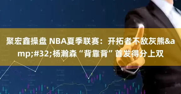聚宏鑫操盘 NBA夏季联赛：开拓者不敌灰熊&#32;杨瀚森“背靠背”首发得分上双