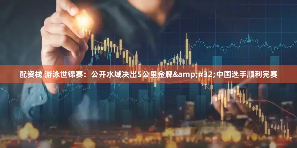 配资栈 游泳世锦赛：公开水域决出5公里金牌&#32;中国选手顺利完赛