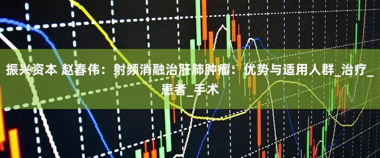 振兴资本 赵春伟：射频消融治肝肺肿瘤：优势与适用人群_治疗_患者_手术