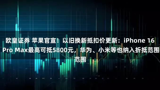 欧皇证券 苹果官宣！以旧换新抵扣价更新：iPhone 16 Pro Max最高可抵5800元，华为、小米等也纳入折抵范围