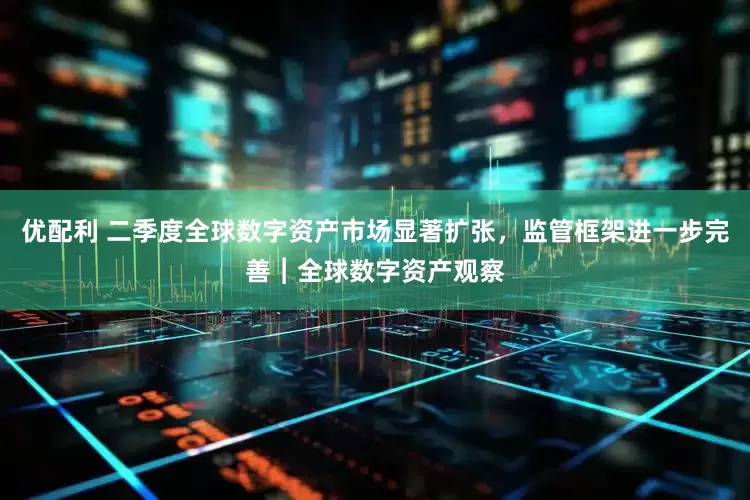 优配利 二季度全球数字资产市场显著扩张，监管框架进一步完善︱全球数字资产观察