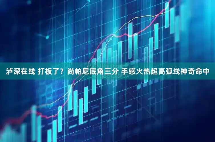 泸深在线 打板了？尚帕尼底角三分 手感火热超高弧线神奇命中