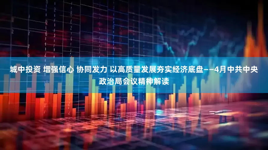 城中投资 增强信心 协同发力 以高质量发展夯实经济底盘——4月中共中央政治局会议精神解读